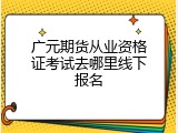 广元期货从业资格证考试去哪里线下报名
