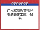 广元家庭教育指导考试去哪里线下报名