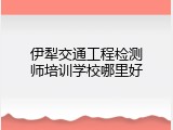 伊犁交通工程检测师培训学校哪里好