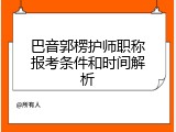 巴音郭楞护师职称报考条件和时间解析