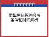 伊犁护师职称报考条件和时间解析