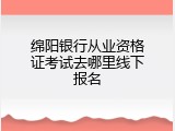 绵阳银行从业资格证考试去哪里线下报名
