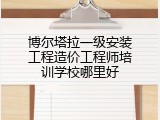 博尔塔拉一级安装工程造价工程师培训学校哪里好