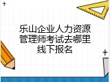 乐山企业人力资源管理师考试去哪里线下报名