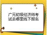 广元初级经济师考试去哪里线下报名