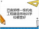 巴音郭楞一级机电工程建造师培训学校哪里好