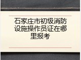 石家庄市初级消防设施操作员证在哪里报考