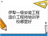伊犁一级安装工程造价工程师培训学校哪里好