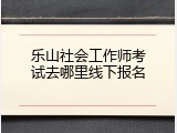 乐山社会工作师考试去哪里线下报名