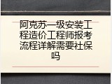 阿克苏一级安装工程造价工程师报考流程详解需要社保吗