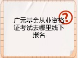 广元基金从业资格证考试去哪里线下报名