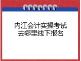 内江会计实操考试去哪里线下报名