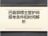 巴音郭楞主管护师报考条件和时间解析