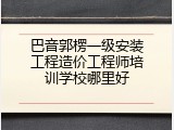 巴音郭楞一级安装工程造价工程师培训学校哪里好