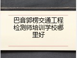 巴音郭楞交通工程检测师培训学校哪里好