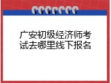 广安初级经济师考试去哪里线下报名