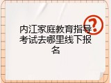 内江家庭教育指导考试去哪里线下报名
