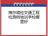 博尔塔拉交通工程检测师培训学校哪里好