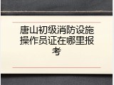 唐山初级消防设施操作员证在哪里报考