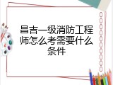 昌吉一级消防工程师怎么考需要什么条件