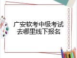 广安软考中级考试去哪里线下报名