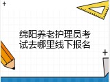 绵阳养老护理员考试去哪里线下报名