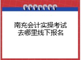南充会计实操考试去哪里线下报名