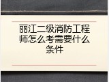 丽江二级消防工程师怎么考需要什么条件