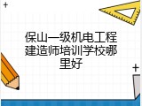 保山一级机电工程建造师培训学校哪里好