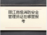 丽江高级消防安全管理员证在哪里报考