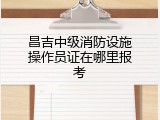 昌吉中级消防设施操作员证在哪里报考