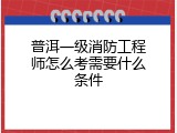 普洱一级消防工程师怎么考需要什么条件