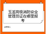 玉溪高级消防安全管理员证在哪里报考