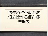 博尔塔拉中级消防设施操作员证在哪里报考