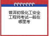 普洱初级化工安全工程师考试一般在哪里考