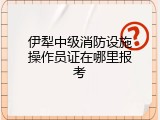 伊犁中级消防设施操作员证在哪里报考