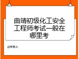 曲靖初级化工安全工程师考试一般在哪里考
