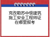 克孜勒苏中级建筑施工安全工程师证在哪里报考