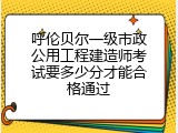 呼伦贝尔一级市政公用工程建造师考试要多少分才能合格通过