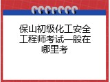 保山初级化工安全工程师考试一般在哪里考