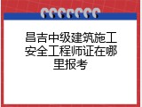 昌吉中级建筑施工安全工程师证在哪里报考