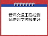 普洱交通工程检测师培训学校哪里好