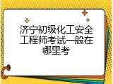 济宁初级化工安全工程师考试一般在哪里考