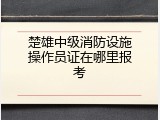楚雄中级消防设施操作员证在哪里报考