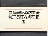 威海高级消防安全管理员证在哪里报考