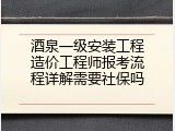酒泉一级安装工程造价工程师报考流程详解需要社保吗