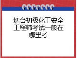 烟台初级化工安全工程师考试一般在哪里考