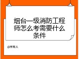 烟台一级消防工程师怎么考需要什么条件