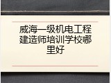 威海一级机电工程建造师培训学校哪里好