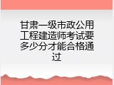 甘肃一级市政公用工程建造师考试要多少分才能合格通过